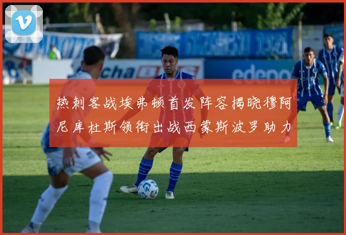 热刺客战埃弗顿首发阵容揭晓穆阿尼库杜斯领衔出战西蒙斯波罗助力