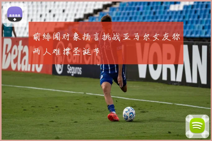 前绯闻对象扬言挑战亚马尔女友称两人难撑圣诞节