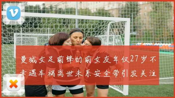 曼城女足前锋的前女友年仅27岁不幸遇车祸离世未系安全带引发关注