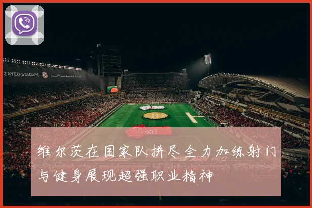 维尔茨在国家队拼尽全力加练射门与健身展现超强职业精神