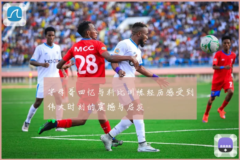 字母哥回忆与科比训练经历感受到伟大时刻的震撼与启发