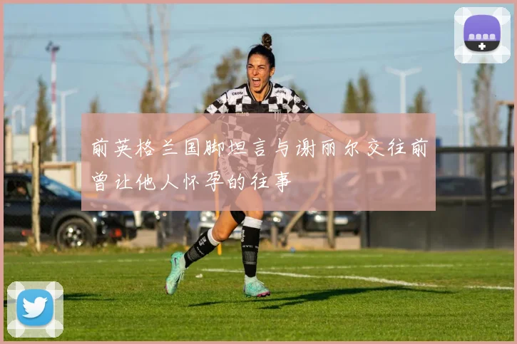 前英格兰国脚坦言与谢丽尔交往前曾让他人怀孕的往事