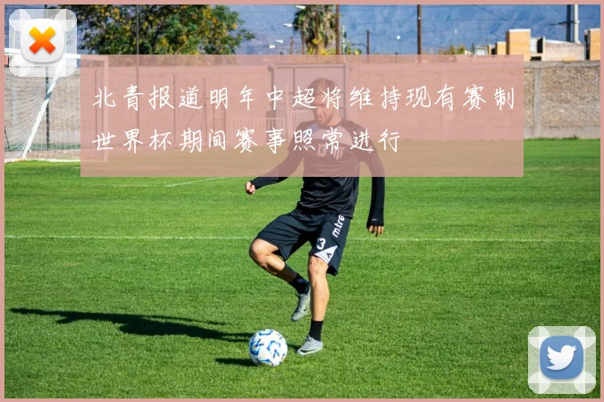北青报道明年中超将维持现有赛制世界杯期间赛事照常进行