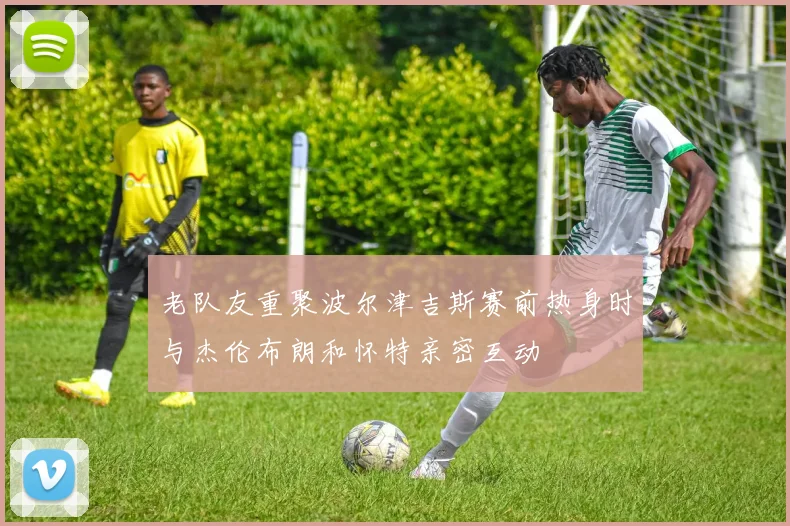 老队友重聚波尔津吉斯赛前热身时与杰伦布朗和怀特亲密互动