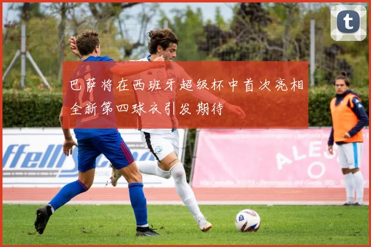 巴萨将在西班牙超级杯中首次亮相全新第四球衣引发期待