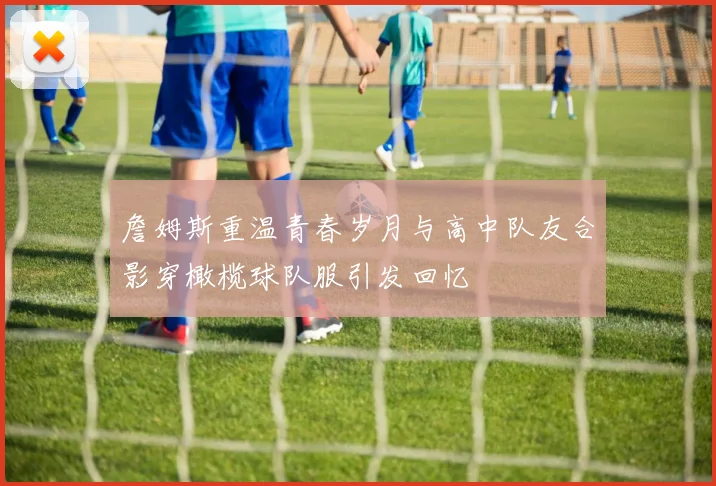 詹姆斯重温青春岁月与高中队友合影穿橄榄球队服引发回忆