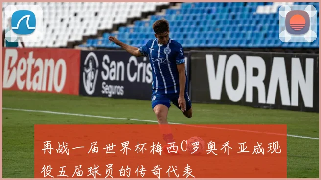 再战一届世界杯梅西C罗奥乔亚成现役五届球员的传奇代表