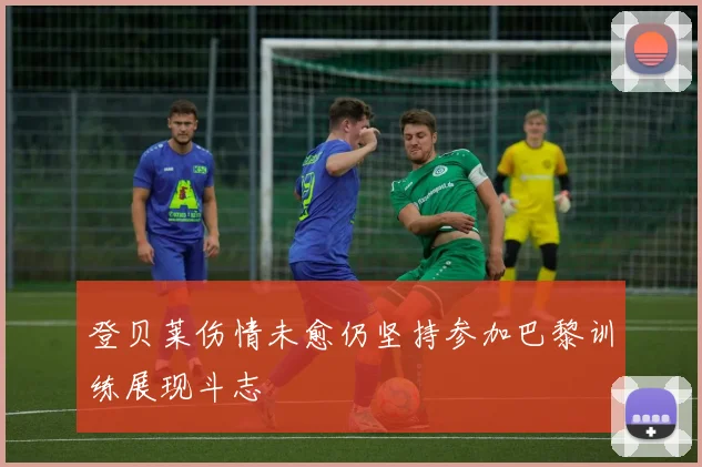 登贝莱伤情未愈仍坚持参加巴黎训练展现斗志