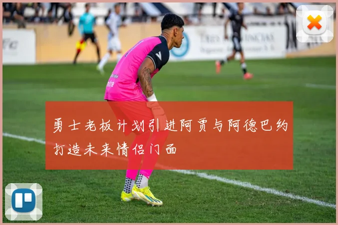 勇士老板计划引进阿贾与阿德巴约打造未来情侣门面