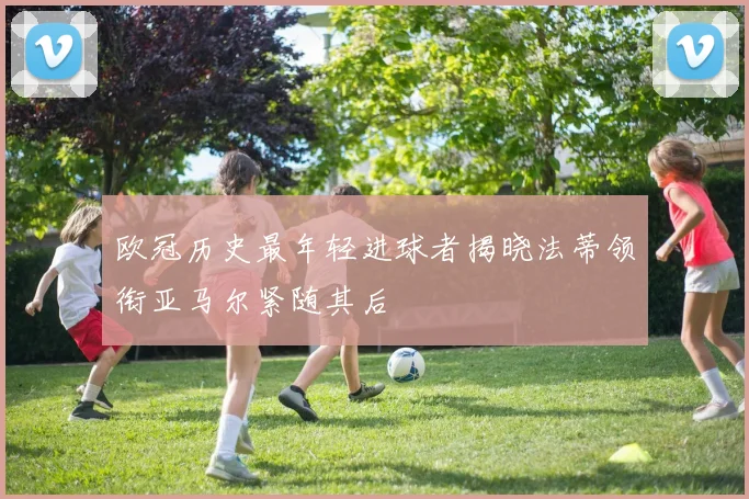 欧冠历史最年轻进球者揭晓法蒂领衔亚马尔紧随其后