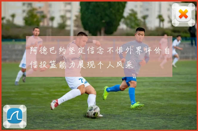 阿德巴约坚定信念不惧外界评价自信投篮能力展现个人风采