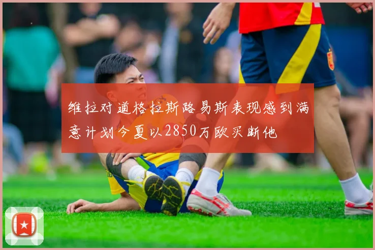 维拉对道格拉斯路易斯表现感到满意计划今夏以2850万欧买断他