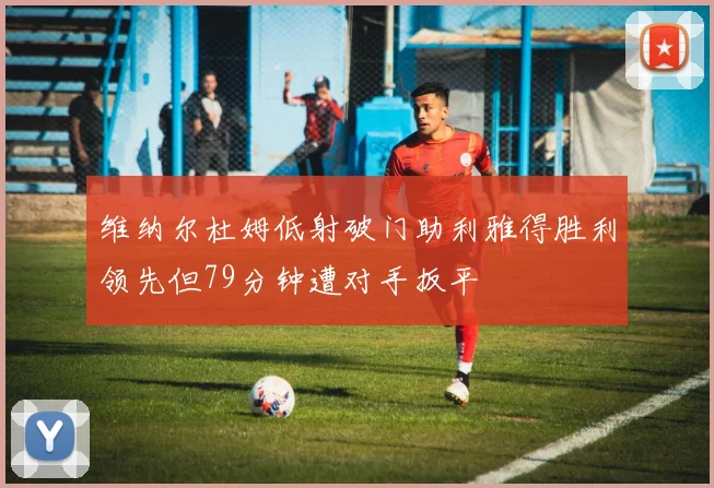 维纳尔杜姆低射破门助利雅得胜利领先但79分钟遭对手扳平