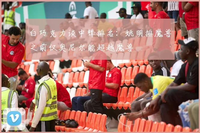 白巧克力谈中锋排名：姚明排魔兽之前仅奥尼尔能超越魔兽