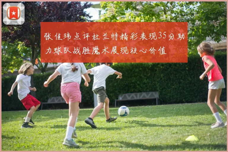 张佳玮点评杜兰特精彩表现35分助力球队战胜魔术展现核心价值