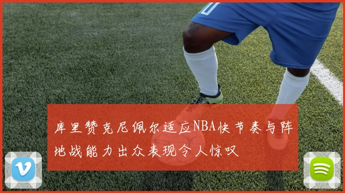 库里赞克尼佩尔适应NBA快节奏与阵地战能力出众表现令人惊叹