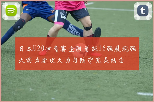 日本U20世青赛全胜晋级16强展现强大实力进攻火力与防守完美结合