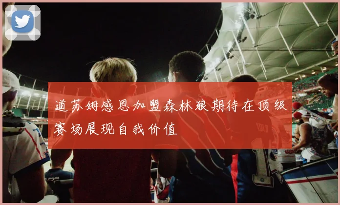 道苏姆感恩加盟森林狼期待在顶级赛场展现自我价值