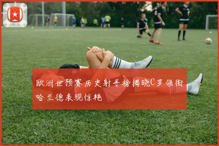 欧洲世预赛历史射手榜揭晓C罗领衔哈兰德表现惊艳