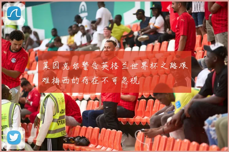 莱因克尔警告英格兰世界杯之路艰难梅西的存在不可忽视