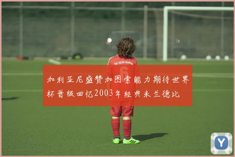 加利亚尼盛赞加图索能力期待世界杯晋级回忆2003年经典米兰德比