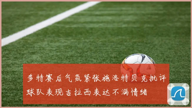 多特赛后气氛紧张施洛特贝克批评球队表现吉拉西表达不满情绪