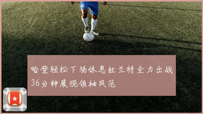 哈登轻松下场休息杜兰特全力出战36分钟展现领袖风范