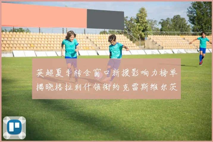 英超夏季转会窗口新援影响力榜单揭晓格拉利什领衔约克雷斯维尔茨排名解析