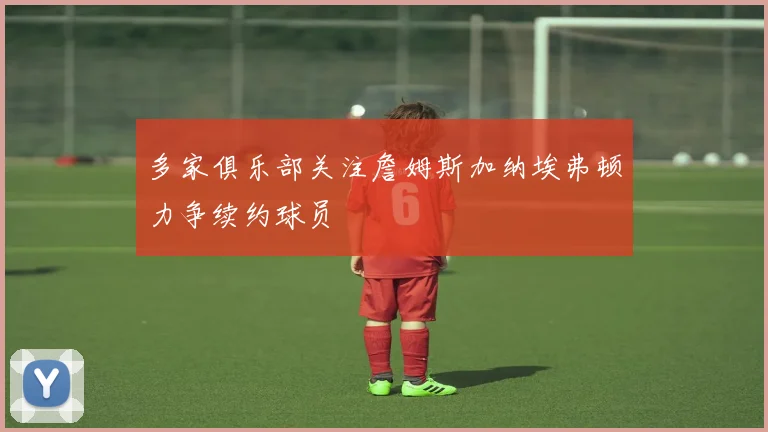 多家俱乐部关注詹姆斯加纳埃弗顿力争续约球员